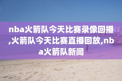 nba火箭队今天比赛录像回播,火箭队今天比赛直播回放,nba火箭队新闻