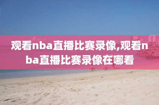 观看nba直播比赛录像,观看nba直播比赛录像在哪看