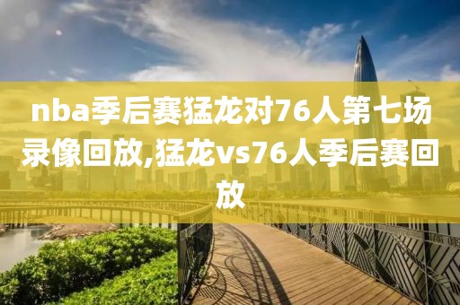nba季后赛猛龙对76人第七场录像回放,猛龙vs76人季后赛回放