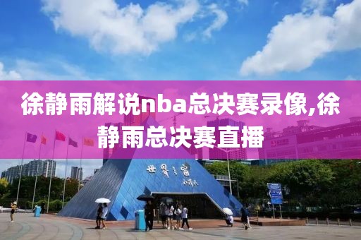 徐静雨解说nba总决赛录像,徐静雨总决赛直播