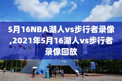 5月16NBA湖人vs步行者录像,2021年5月16湖人vs步行者录像回放