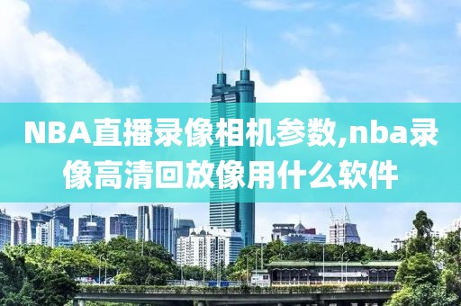 NBA直播录像相机参数,nba录像高清回放像用什么软件