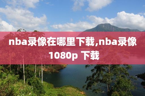 nba录像在哪里下载,nba录像 1080p 下载