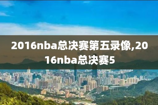 2016nba总决赛第五录像,2016nba总决赛5