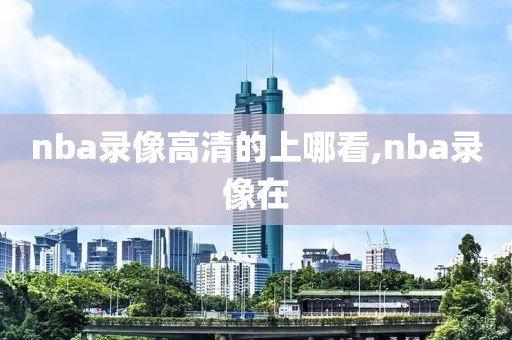 nba录像高清的上哪看,nba录像在