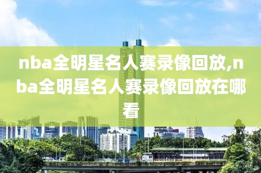 nba全明星名人赛录像回放,nba全明星名人赛录像回放在哪看