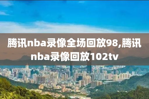 腾讯nba录像全场回放98,腾讯nba录像回放102tv