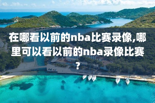 在哪看以前的nba比赛录像,哪里可以看以前的nba录像比赛?