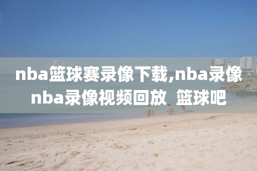 nba篮球赛录像下载,nba录像nba录像视频回放  篮球吧