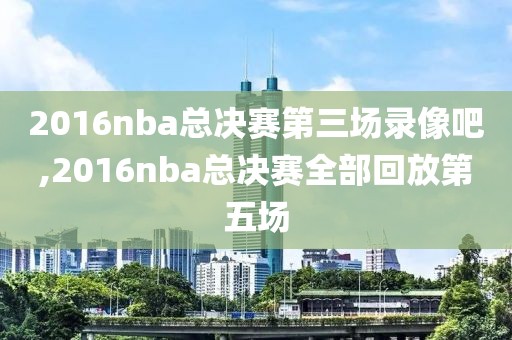 2016nba总决赛第三场录像吧,2016nba总决赛全部回放第五场