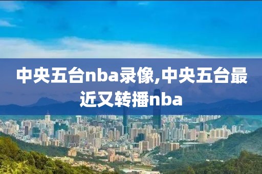 中央五台nba录像,中央五台最近又转播nba