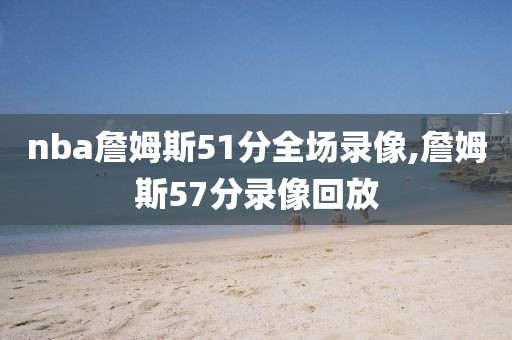 nba詹姆斯51分全场录像,詹姆斯57分录像回放