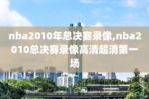 nba2010年总决赛录像,nba2010总决赛录像高清超清第一场