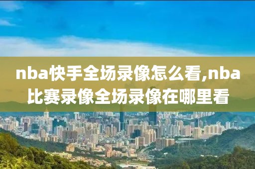 nba快手全场录像怎么看,nba比赛录像全场录像在哪里看