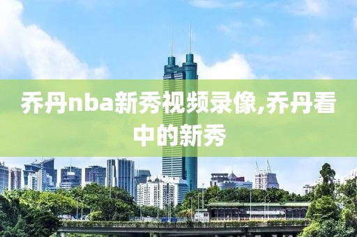 乔丹nba新秀视频录像,乔丹看中的新秀