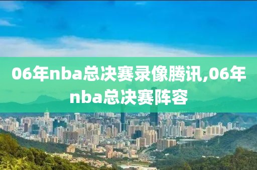 06年nba总决赛录像腾讯,06年nba总决赛阵容