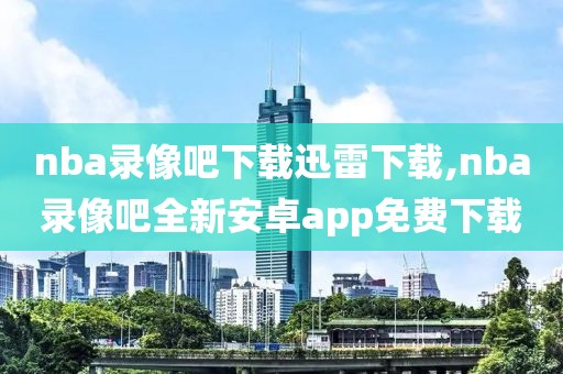 nba录像吧下载迅雷下载,nba录像吧全新安卓app免费下载