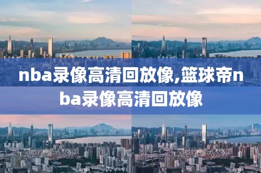 nba录像高清回放像,篮球帝nba录像高清回放像