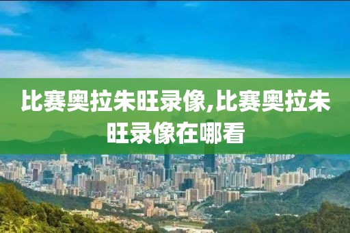 比赛奥拉朱旺录像,比赛奥拉朱旺录像在哪看