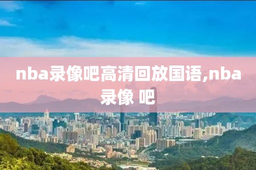 nba录像吧高清回放国语,nba录像 吧