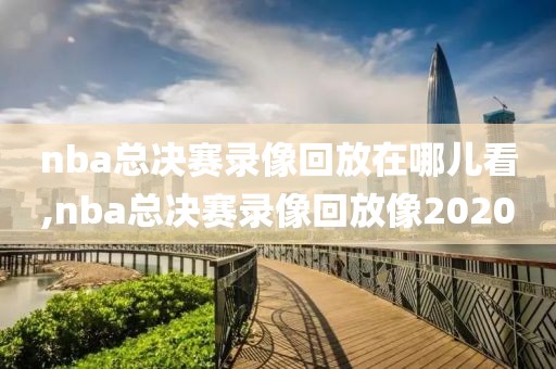 nba总决赛录像回放在哪儿看,nba总决赛录像回放像2020