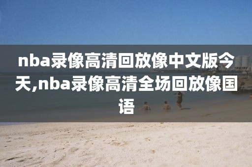 nba录像高清回放像中文版今天,nba录像高清全场回放像国语