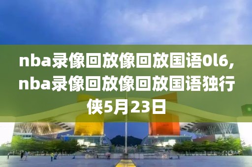 nba录像回放像回放国语0l6,nba录像回放像回放国语独行侠5月23日