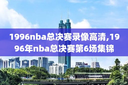 1996nba总决赛录像高清,1996年nba总决赛第6场集锦