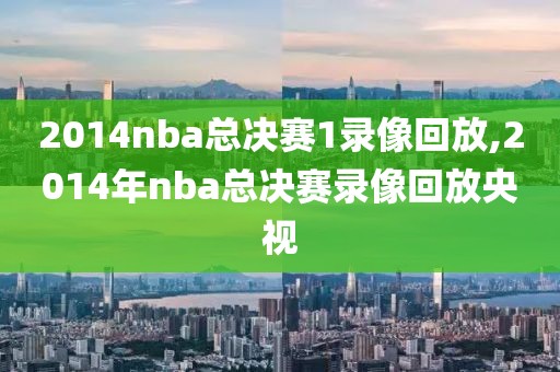 2014nba总决赛1录像回放,2014年nba总决赛录像回放央视