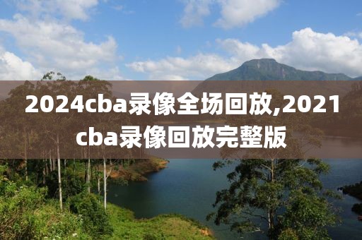2024cba录像全场回放,2021cba录像回放完整版