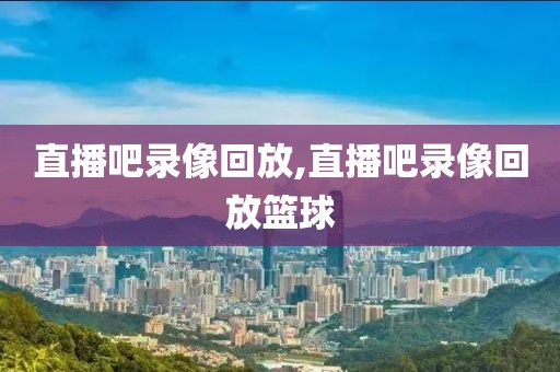 直播吧录像回放,直播吧录像回放篮球