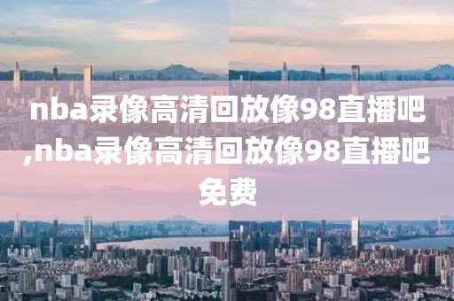 nba录像高清回放像98直播吧,nba录像高清回放像98直播吧免费