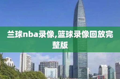 兰球nba录像,篮球录像回放完整版