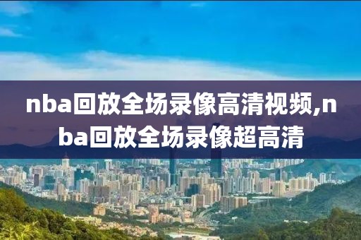 nba回放全场录像高清视频,nba回放全场录像超高清
