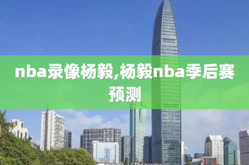 nba录像杨毅,杨毅nba季后赛预测