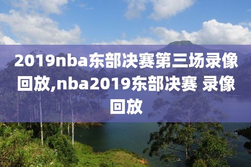 2019nba东部决赛第三场录像回放,nba2019东部决赛 录像回放