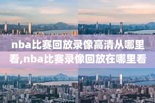 nba比赛回放录像高清从哪里看,nba比赛录像回放在哪里看