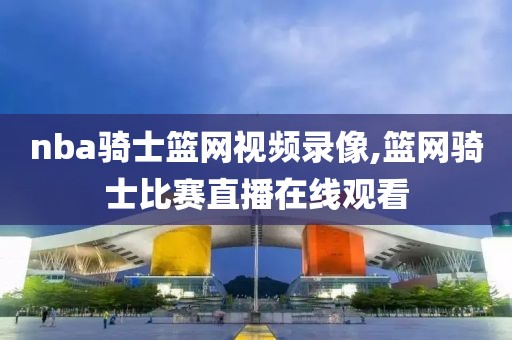 nba骑士篮网视频录像,篮网骑士比赛直播在线观看
