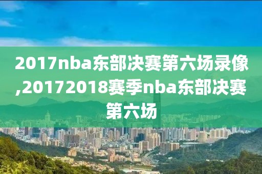 2017nba东部决赛第六场录像,20172018赛季nba东部决赛第六场