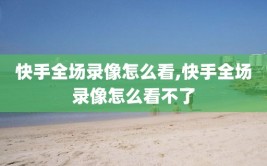 快手全场录像怎么看,快手全场录像怎么看不了