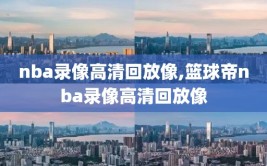 nba录像高清回放像,篮球帝nba录像高清回放像