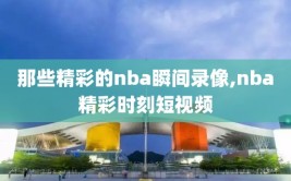 那些精彩的nba瞬间录像,nba精彩时刻短视频