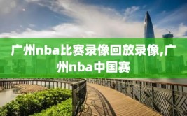 广州nba比赛录像回放录像,广州nba中国赛