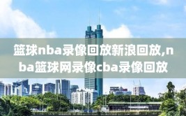 篮球nba录像回放新浪回放,nba篮球网录像cba录像回放