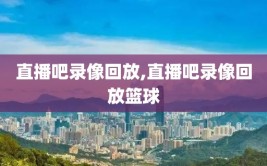 直播吧录像回放,直播吧录像回放篮球